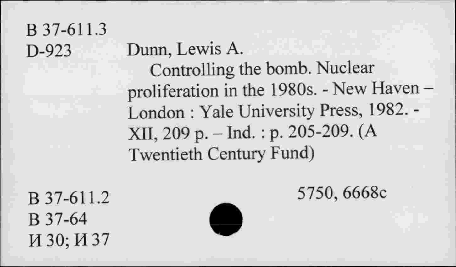 ﻿B 37-611.3
D-923 Dunn, Lewis A.
Controlling the bomb. Nuclear proliferation in the 1980s. - New Haven -London : Yale University Press, 1982. -XII, 209 p. - Ind. : p. 205-209. (A Twentieth Century Fund)
B 37-611.2
B 37-64
H30;H37
5750, 6668c